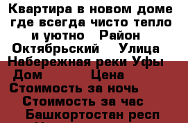 Квартира в новом доме,где всегда чисто тепло и уютно › Район ­ Октябрьский  › Улица ­ Набережная реки Уфы  › Дом ­ 11/2 › Цена ­ 1 500 › Стоимость за ночь ­ 1 200 › Стоимость за час ­ 250 - Башкортостан респ. Недвижимость » Квартиры аренда посуточно   . Башкортостан респ.